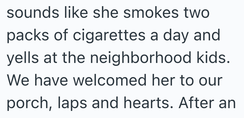 sounds like she smokes two packs of cigarettes a day and yells at the neighborhood kids. We have welcomed her to our porch, laps and hearts. After an