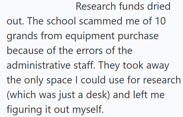Research funds dried out. The school scammed me of 10 grands from equipment purchase because of the errors of the administrative staff. They took away the only space I could use for research (which was just a desk) and left me figuring it out myself.