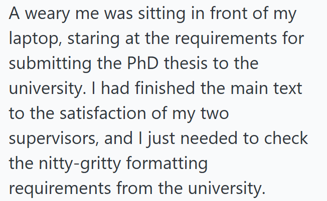 A weary me was sitting in front of my laptop, staring at the requirements for submitting the PhD thesis to the university. I had finished the main text to the satisfaction of my two supervisors, and I just needed to check the nitty-gritty formatting requirements from the university.