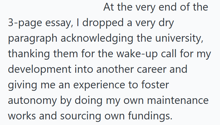 At the very end of the 3-page essay, I dropped a very dry paragraph acknowledging the university, thanking them for the wake-up call for my development into another career and giving me an experience to foster autonomy by doing my own maintenance works and sourcing own fundings.
