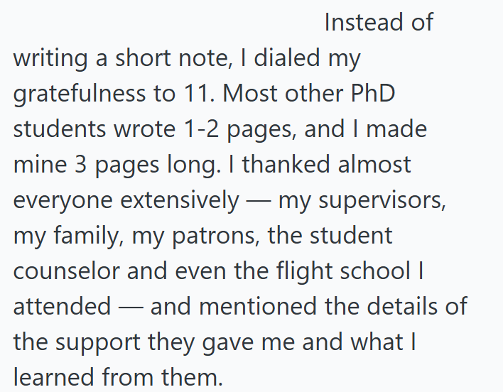 Instead of writing a short note, I dialed my gratefulness to 11. Most other PhD students wrote 1-2 pages, and I made mine 3 pages long. I thanked almost everyone extensively — my supervisors, my family, my patrons, the student counselor and even the flight school I attended and mentioned the details of - the support they gave me and what I learned from them.