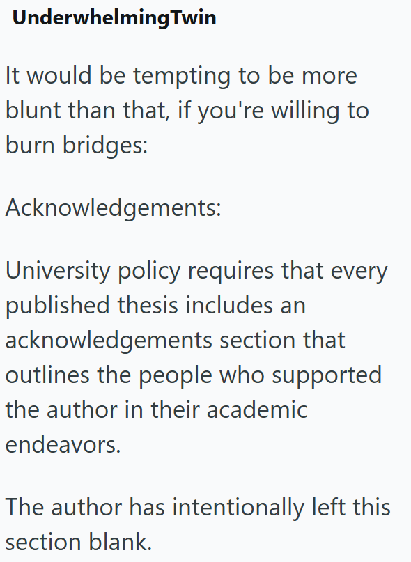 Underwhelming Twin It would be tempting to be more blunt than that, if you're willing to burn bridges: Acknowledgements: University policy requires that every published thesis includes an acknowledgements section that outlines the people who supported the author in their academic endeavors. The author has intentionally left this section blank.