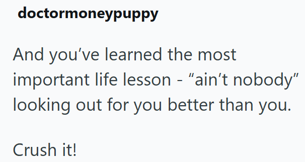 doctormoneypuppy And you've learned the most important life lesson - "ain't nobody" looking out for you better than you. Crush it!