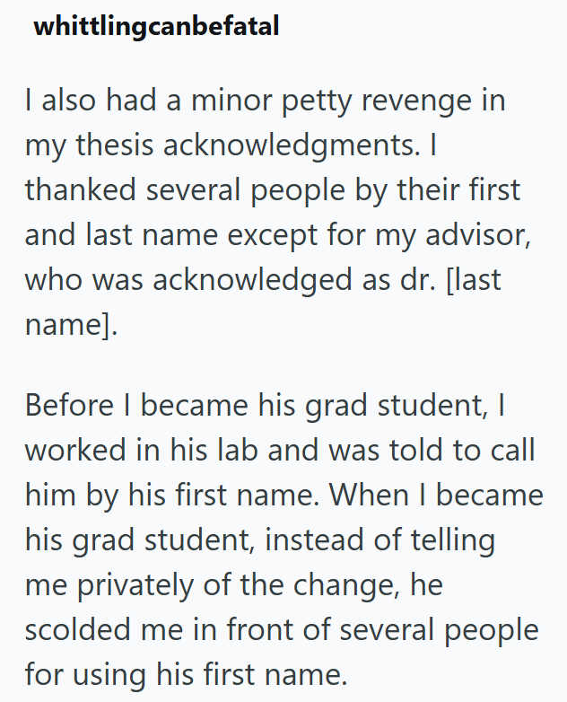 whittlingcanbefatal I also had a minor petty revenge in my thesis acknowledgments. I thanked several people by their first and last name except for my advisor, who was acknowledged as dr. [last name]. Before I became his grad student, I worked in his lab and was told to call him by his first name. When I became his grad student, instead of telling me privately of the change, he scolded me in front of several people for using his first name.