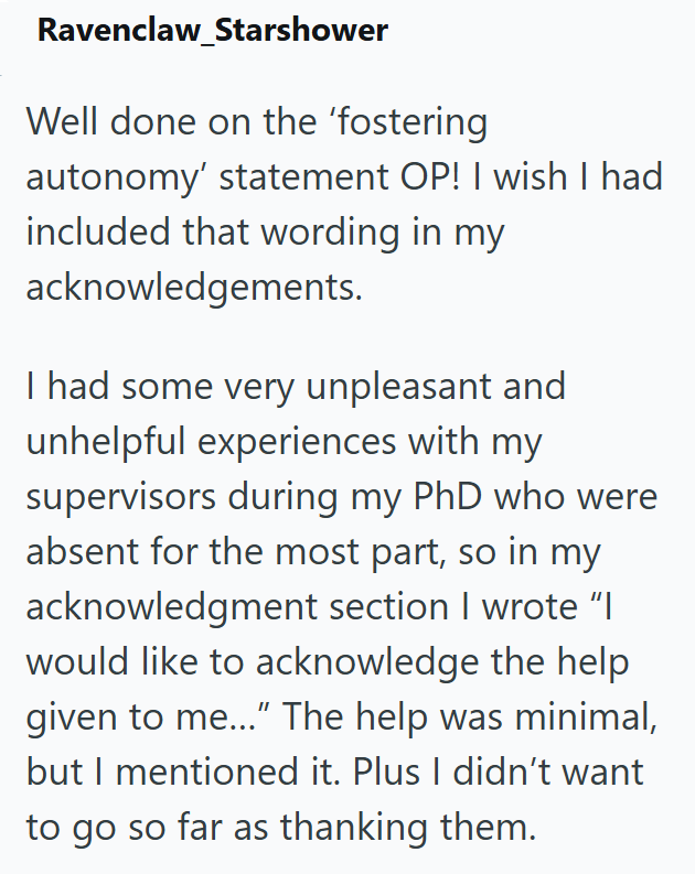 Ravenclaw Starshower Well done on the 'fostering autonomy' statement OP! I wish I had included that wording in my acknowledgements. I had some very unpleasant and unhelpful experiences with my supervisors during my PhD who were absent for the most part, so in my acknowledgment section I wrote "I would like to acknowledge the help given to me..." The help was minimal, but I mentioned it. Plus I didn't want to go so far as thanking them.