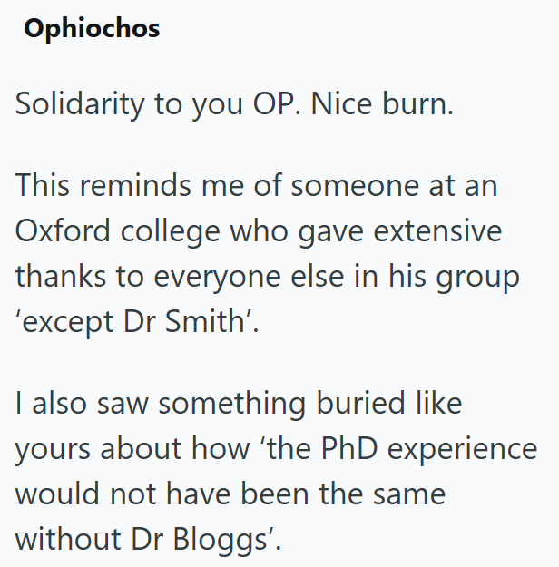 Ophiochos Solidarity to you OP. Nice burn. This reminds me of someone at an Oxford college who gave extensive thanks to everyone else in his group 'except Dr Smith'. I also saw something buried like yours about how 'the PhD experience would not have been the same without Dr Bloggs'.