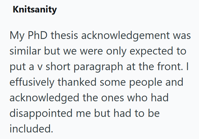 Knitsanity My PhD thesis acknowledgement was similar but we were only expected to put a v short paragraph at the front. I effusively thanked some people and acknowledged the ones who had disappointed me but had to be included.