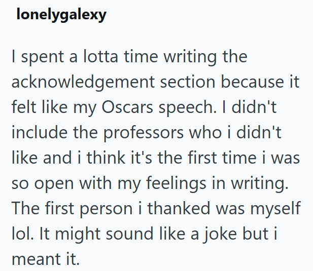 lonelygalexy I spent a lotta time writing the acknowledgement section because it felt like my Oscars speech. I didn't include the professors who i didn't like and i think it's the first time i was so open with my feelings in writing. The first person i thanked was myself lol. It might sound like a joke but i meant it.