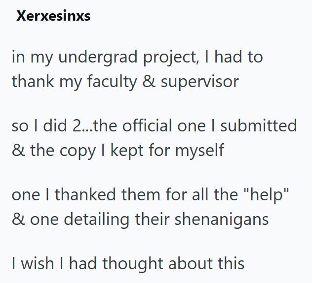 Xerxesinxs in my undergrad project, I had to thank my faculty & supervisor so I did 2...the official one I submitted & the copy I kept for myself one I thanked them for all the "help" & one detailing their shenanigans I wish I had thought about this