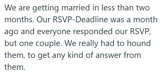 We are getting married in less than two months. Our RSVP-Deadline was a month ago and everyone responded our RSVP, but one couple. We really had to hound them, to get any kind of answer from them.