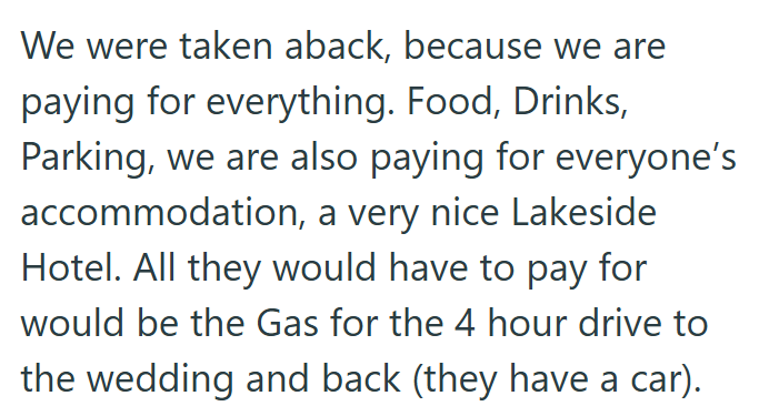 We were taken aback, because we are paying for everything. Food, Drinks, Parking, we are also paying for everyone's accommodation, a very nice Lakeside Hotel. All they would have to pay for would be the Gas for the 4 hour drive to the wedding and back (they have a car).