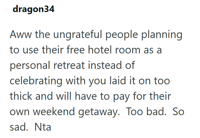 dragon34 Aww the ungrateful people planning to use their free hotel room as a personal retreat instead of celebrating with you laid it on too thick and will have to pay for their own weekend getaway. Too bad. So sad. Nta