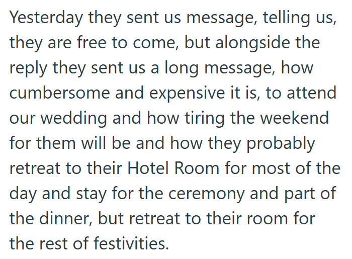 Yesterday they sent us message, telling us, they are free to come, but alongside the reply they sent us a long message, how cumbersome and expensive it is, to attend our wedding and how tiring the weekend for them will be and how they probably retreat to their Hotel Room for most of the day and stay for the ceremony and part of the dinner, but retreat to their room for the rest of festivities.