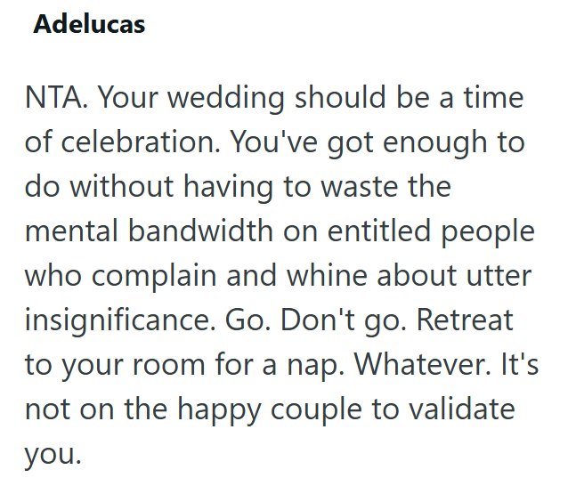 Adelucas NTA. Your wedding should be a time of celebration. You've got enough to do without having to waste the mental bandwidth on entitled people who complain and whine about utter insignificance. Go. Don't go. Retreat to your room for a nap. Whatever. It's not on the happy couple to validate you.