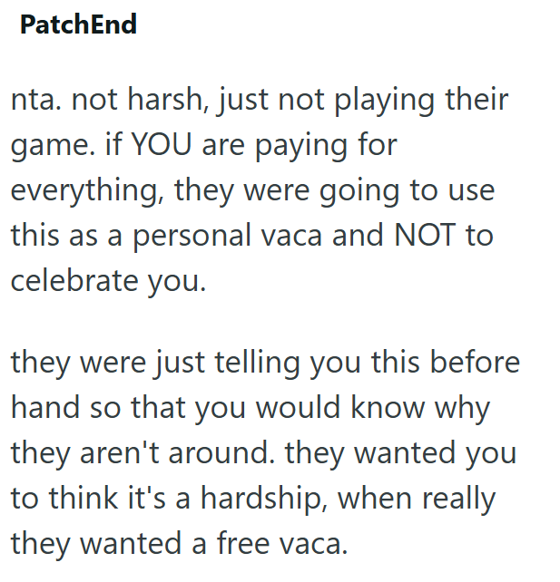 PatchEnd nta. not harsh, just not playing their game. if YOU are paying for everything, they were going to use this as a personal vaca and NOT to celebrate you. they were just telling you this before hand so that you would know why they aren't around. they wanted you to think it's a hardship, when really they wanted a free vaca.