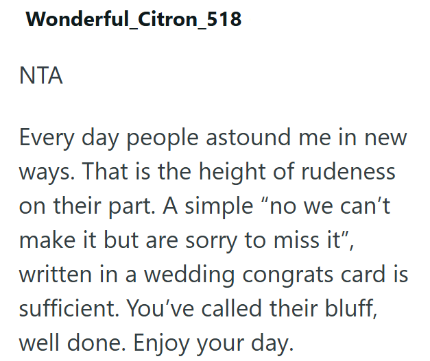Wonderful_Citron_518 NTA Every day people astound me in new ways. That is the height of rudeness on their part. A simple "no we can't make it but are sorry to miss it", written in a wedding congrats card is sufficient. You've called their bluff, well done. Enjoy your day.