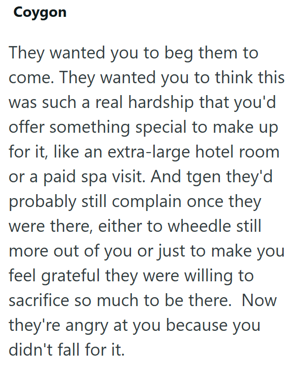 Coygon They wanted you to beg them to come. They wanted you to think this was such a real hardship that you'd offer something special to make up for it, like an extra-large hotel room or a paid spa visit. And tgen they'd probably still complain once they were there, either to wheedle still more out of you or just to make you feel grateful they were willing to sacrifice so much to be there. Now they're angry at you because you didn't fall for it.