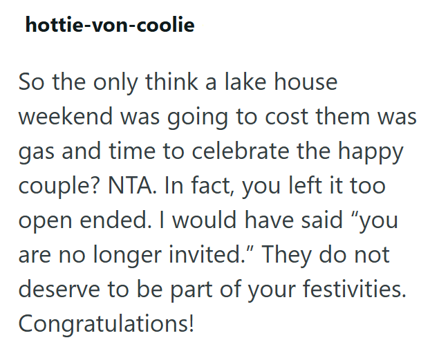 hottie-von-coolie So the only think a lake house weekend was going to cost them was gas and time to celebrate the happy couple? NTA. In fact, you left it too open ended. I would have said "you are no longer invited." They do not deserve to be part of your festivities. Congratulations!