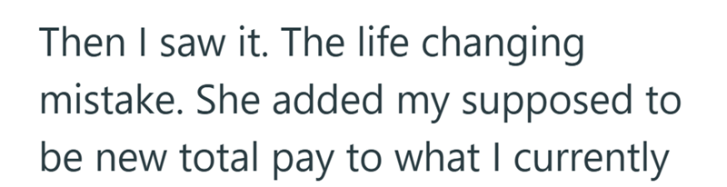 Then I saw it. The life changing mistake. She added my supposed to be new total pay to what I currently
