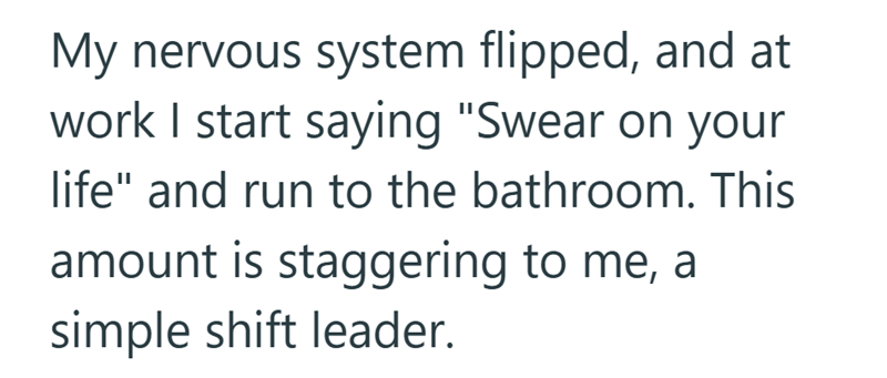 My nervous system flipped, and at work I start saying "Swear on your life" and run to the bathroom. This amount is staggering to me, a simple shift leader.