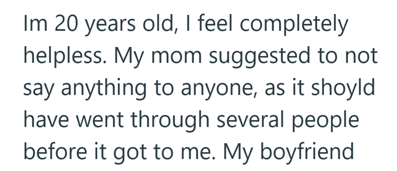 Im 20 years old, I feel completely helpless. My mom suggested to not say anything to anyone, as it shoyld have went through several people before it got to me. My boyfriend