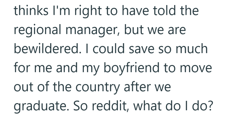 thinks I'm right to have told the regional manager, but we are bewildered. I could save so much for me and my boyfriend to move out of the country after we graduate. So reddit, what do I do?
