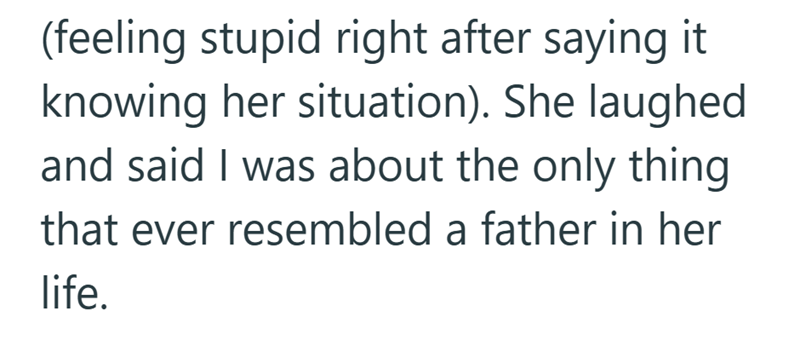 (feeling stupid right after saying it knowing her situation). She laughed and said I was about the only thing that ever resembled a father in her life.