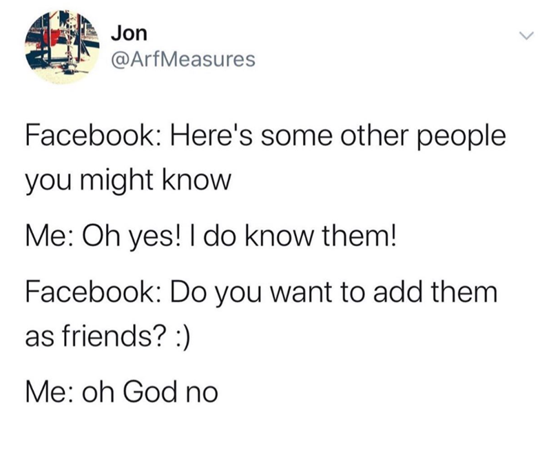 Jon @ArfMeasures Facebook: Here's some other people you might know Me: Oh yes! I do know them! Facebook: Do you want to add them as friends? :) Me: oh God no