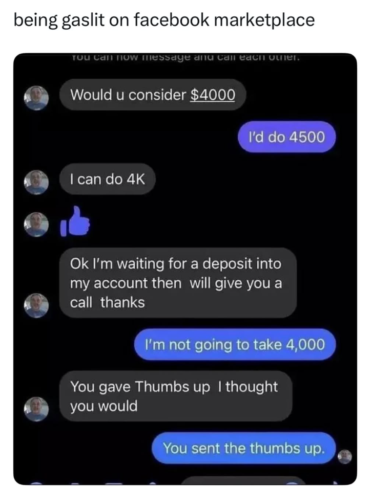 being gaslit on facebook marketplace You Can Now Message and call each other. Would u consider $4000 I can do 4K I'd do 4500 Ok I'm waiting for a deposit into my account then will give you a call thanks I'm not going to take 4,000 You gave Thumbs up I thought you would You sent the thumbs up.