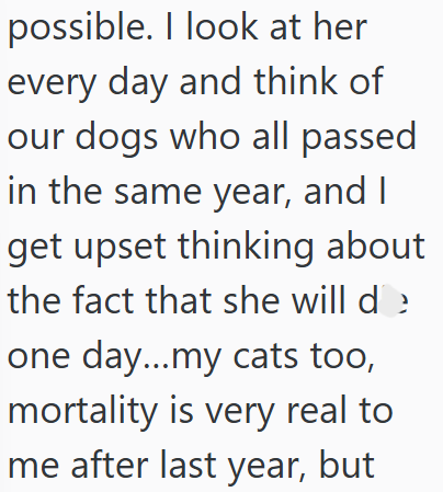 possible. I look at her every day and think of our dogs who all passed in the same year, and I get upset thinking about the fact that she will de one day...my cats too, mortality is very real to me after last year, but