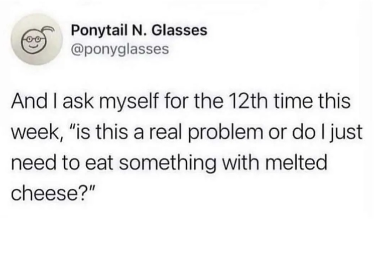 00 Ponytail N. Glasses @ponyglasses And I ask myself for the 12th time this week, "is this a real problem or do I just need to eat something with melted cheese?"