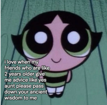 i love when my friends who are like 2 years older give me advice like yes aunt please pass down your ancient wisdom to me
