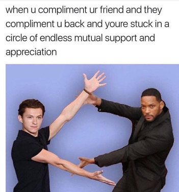 when u compliment ur friend and they compliment u back and youre stuck in a circle of endless mutual support and appreciation