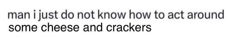 man i just do not know how to act around. some cheese and crackers