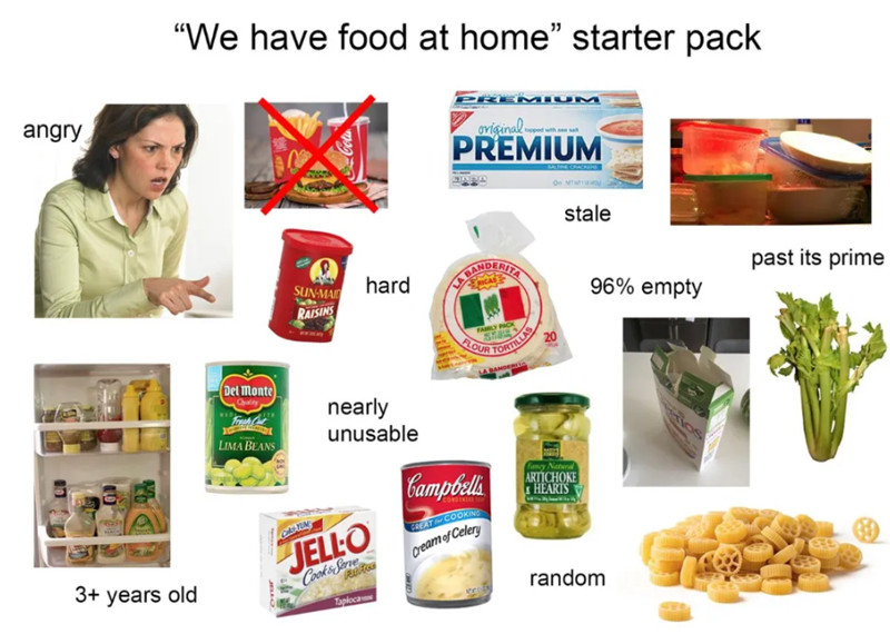 angry past its prime "We have food at home" starter pack Del Monte Oyality LIMA BEANS JBUŁO SUN-MAID RAISINS Col hard nearly unusable JELLO Cooks Serve Fat Free Tapioca PREMIUM topped original.. PREMIUM BANDERITA RICAS FAMILY PACK FLOUR Campbells CONDENSED GREAT for COOKING Cream of Celery TORTILLAS LA BANDER 20 SALTINE CRACKERS Fancy Natural ARTICHOKE HEARTS Oo NETW stale random 96% empty 3+ years old