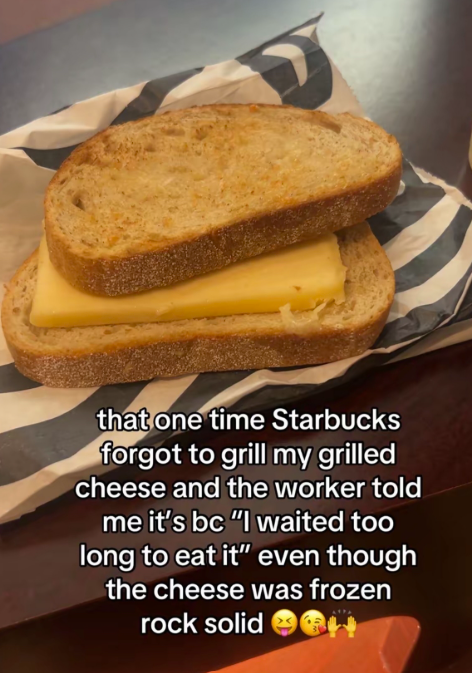 that one time Starbucks forgot to grill my grilled cheese and the worker told me it's bc "I waited too long to eat it" even though the cheese was frozen rock solid