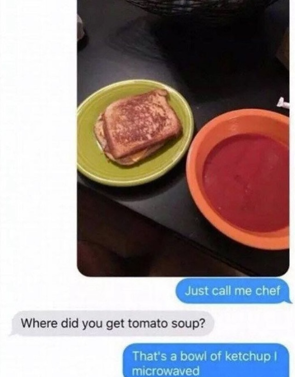 Just call me chef Where did you get tomato soup? That's a bowl of ketchup I microwaved