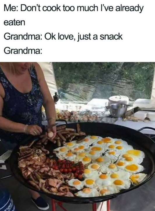 Me: Don't cook too much I've already eaten Grandma: Ok love, just a snack Grandma:
