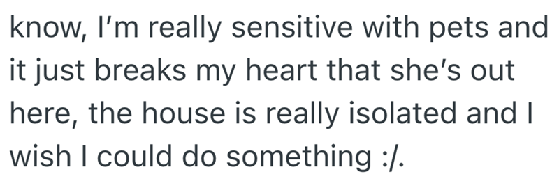 know, I'm really sensitive with pets and it just breaks my heart that she's out here, the house is really isolated and I wish I could do something :/.