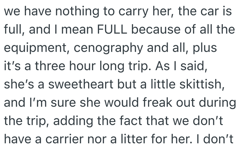 we have nothing to carry her, the car is full, and I mean FULL because of all the equipment, cenography and all, plus it's a three hour long trip. As I said, she's a sweetheart but a little skittish, and I'm sure she would freak out during the trip, adding the fact that we don't have a carrier nor a litter for her. I don't