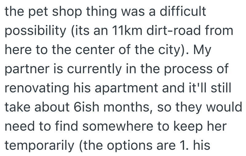 the pet shop thing was a difficult possibility (its an 11km dirt-road from here to the center of the city). My partner is currently in the process of renovating his apartment and it'll still take about 6ish months, so they would need to find somewhere to keep her temporarily (the options are 1. his