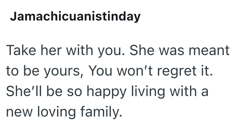 Jamachicuanistinday Take her with you. She was meant to be yours, You won't regret it. She'll be so happy living with a new loving family.