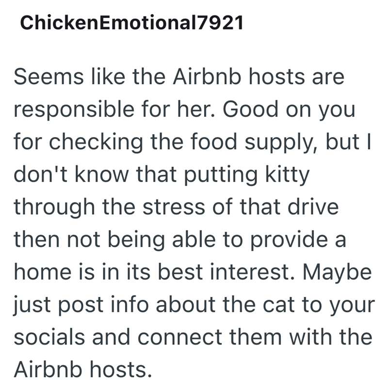 ChickenEmotional7921 Seems like the Airbnb hosts are responsible for her. Good on you for checking the food supply, but I don't know that putting kitty through the stress of that drive then not being able to provide a home is in its best interest. Maybe just post info about the cat to your socials and connect them with the Airbnb hosts.