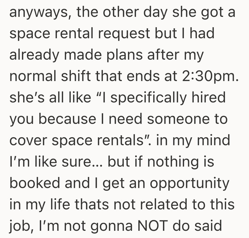 anyways, the other day she got a space rental request but I had already made plans after my normal shift that ends at 2:30pm. she's all like "I specifically hired you because I need someone to cover space rentals". in my mind I'm like sure... but if nothing is booked and I get an opportunity in my life thats not related to this job, I'm not gonna NOT do said