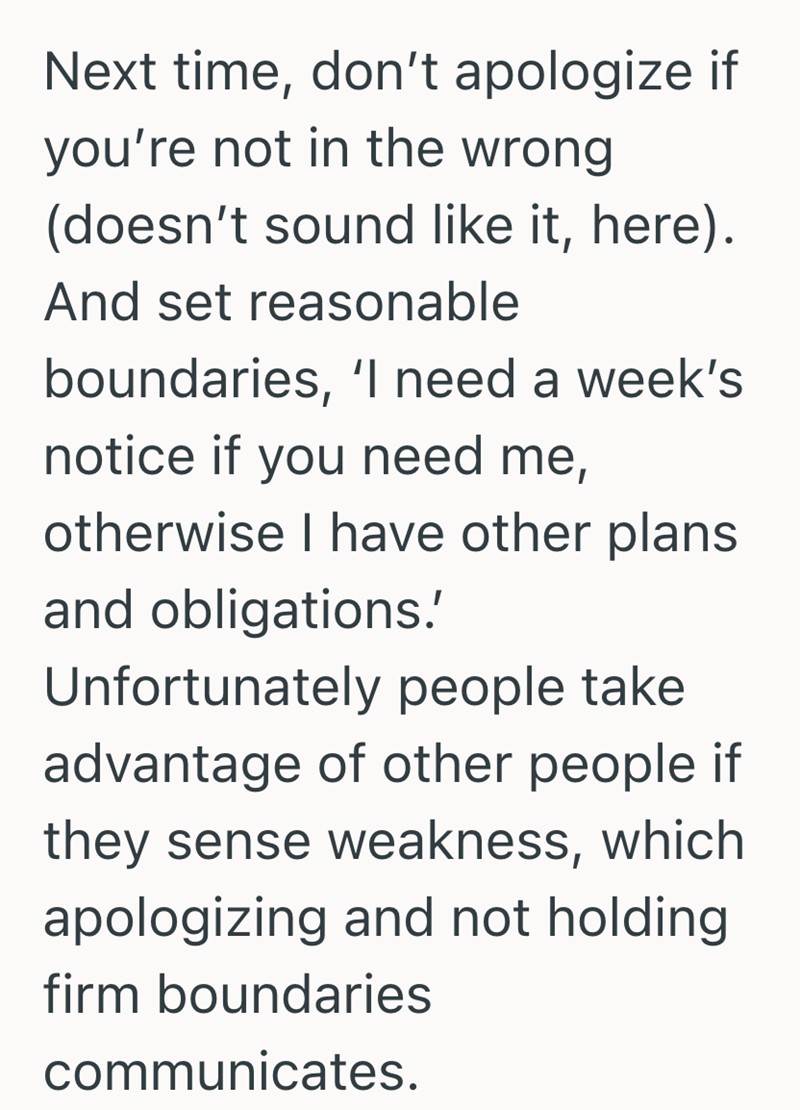 Next time, don't apologize if you're not in the wrong (doesn't sound like it, here). And set reasonable boundaries, 'I need a week's notice if you need me, otherwise I have other plans and obligations.' Unfortunately people take advantage of other people if they sense weakness, which apologizing and not holding firm boundaries communicates.