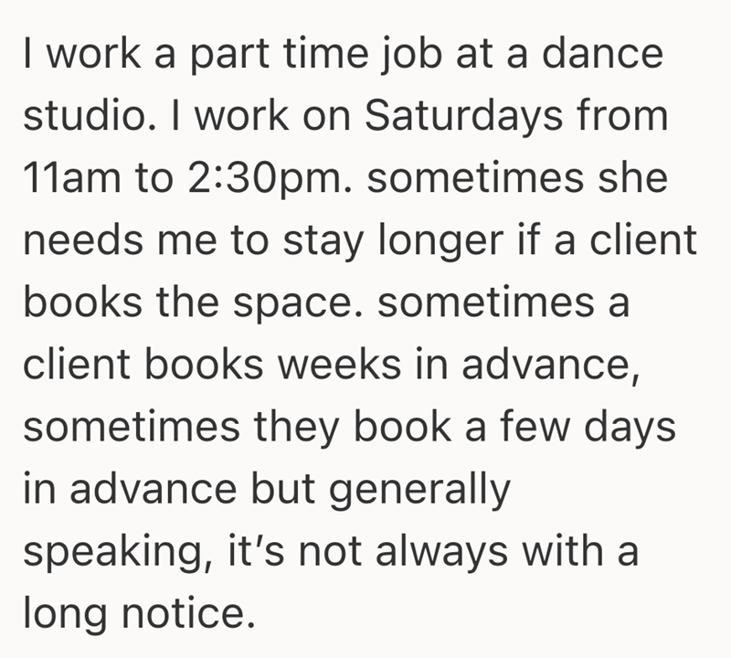 I work a part time job at a dance studio. I work on Saturdays from 11am to 2:30pm. sometimes she needs me to stay longer if a client books the space. sometimes a client books weeks in advance, sometimes they book a few days in advance but generally speaking, it's not always with a long notice.