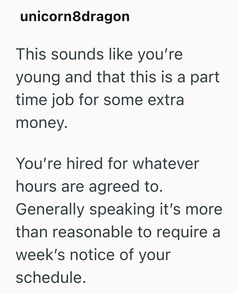 unicorn8dragon This sounds like you're young and that this is a part time job for some extra money. You're hired for whatever hours are agreed to. Generally speaking it's more than reasonable to require a week's notice of your schedule.