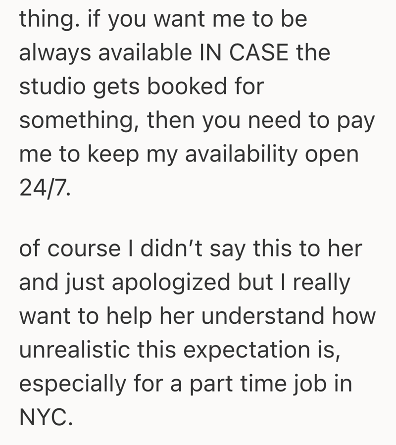 thing. if you want me to be always available IN CASE the studio gets booked for something, then you need to pay me to keep my availability open 24/7. of course I didn't say this to her and just apologized but I really want to help her understand how unrealistic this expectation is, especially for a part time job in NYC.