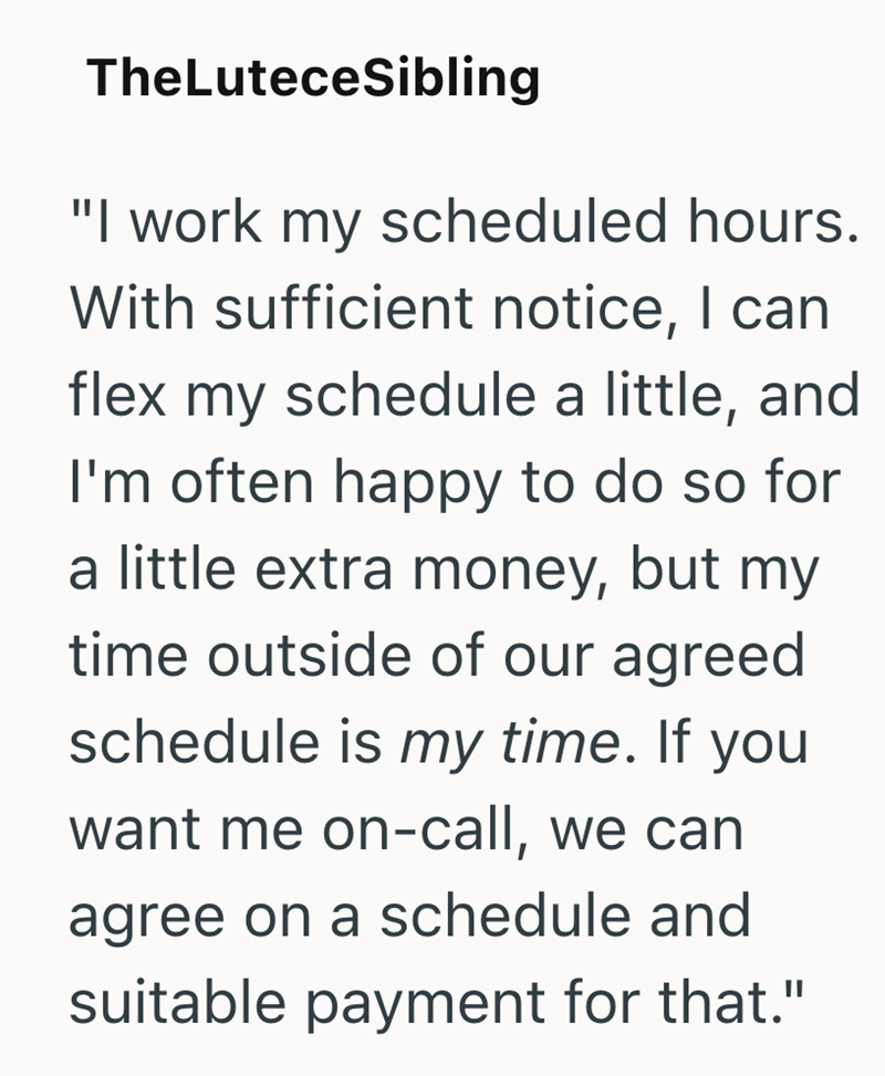 TheLuteceSibling "I work my scheduled hours. With sufficient notice, I can flex my schedule a little, and I'm often happy to do so for a little extra money, but my time outside of our agreed schedule is my time. If you want me on-call, we can agree on a schedule and suitable payment for that."