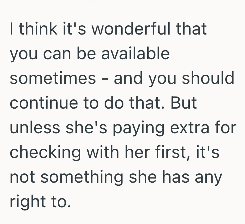 I think it's wonderful that you can be available sometimes - and you should continue to do that. But unless she's paying extra for checking with her first, it's not something she has any right to.